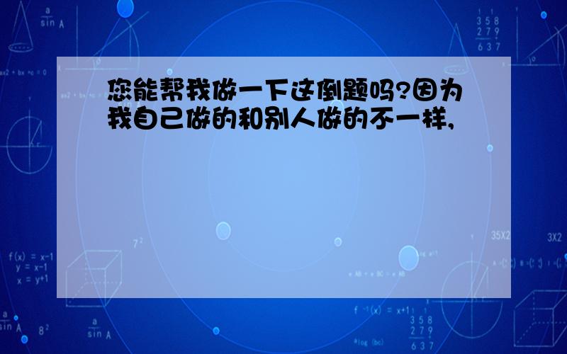 您能帮我做一下这倒题吗?因为我自己做的和别人做的不一样,