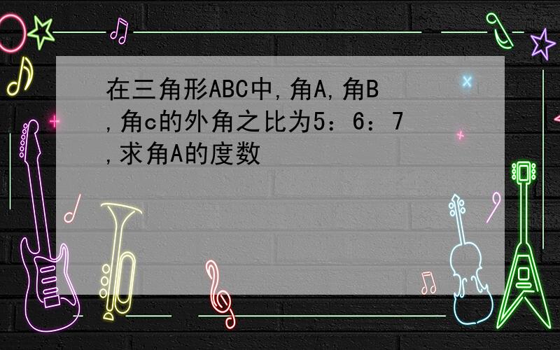 在三角形ABC中,角A,角B,角c的外角之比为5：6：7,求角A的度数