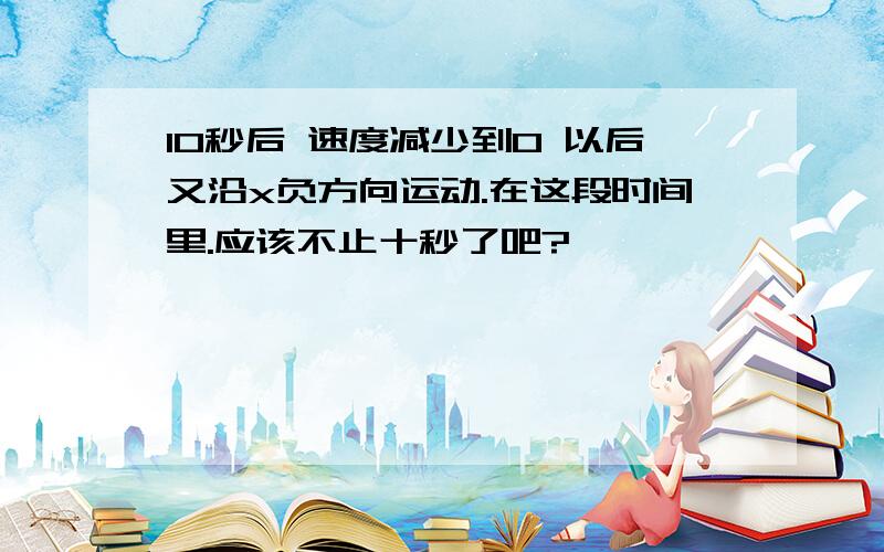 10秒后 速度减少到0 以后又沿x负方向运动.在这段时间里.应该不止十秒了吧?