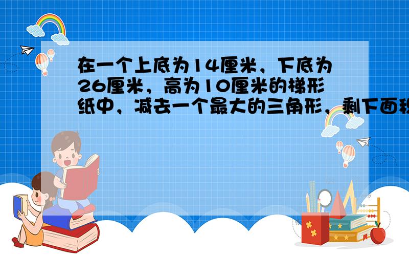 在一个上底为14厘米，下底为26厘米，高为10厘米的梯形纸中，减去一个最大的三角形，剩下面积是多少？