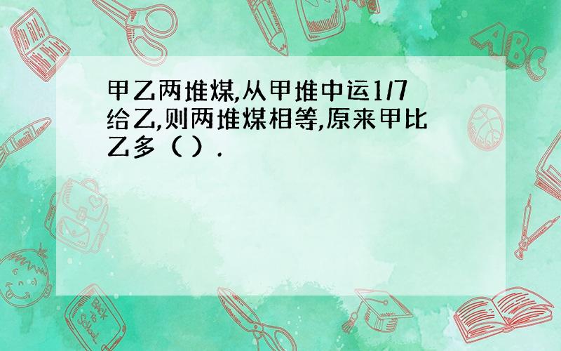 甲乙两堆煤,从甲堆中运1/7给乙,则两堆煤相等,原来甲比乙多（ ）.