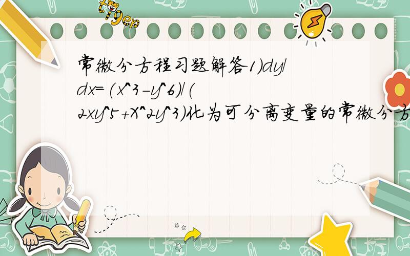 常微分方程习题解答1）dy/dx=(x^3-y^6)/(2xy^5+X^2y^3)化为可分离变量的常微分方程并求解2）(