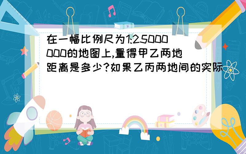 在一幅比例尺为1:25000000的地图上,量得甲乙两地距离是多少?如果乙丙两地间的实际