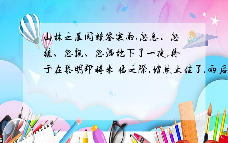 山林之晨阅读答案雨,忽急、忽缓、忽飘、忽洒地下了一夜,终于在黎明即将来 临之际,悄然止住了.雨后初晴,碧空如洗.我带着浓