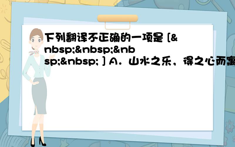 下列翻译不正确的一项是 [     ] A．山水之乐，得之心而寓之酒也。——欣赏