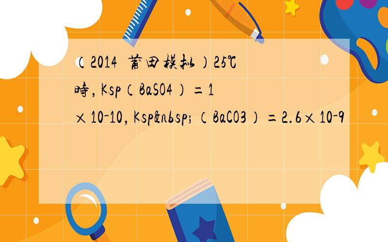 （2014•莆田模拟）25℃时，Ksp（BaSO4）=1×10-10，Ksp （BaCO3）=2.6×10-9