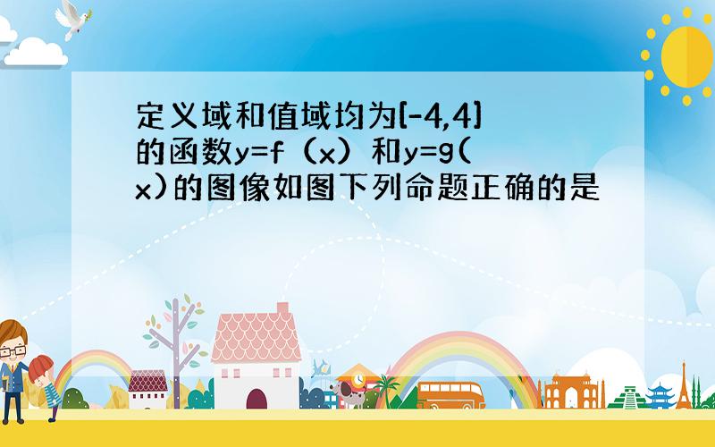 定义域和值域均为[-4,4]的函数y=f（x）和y=g(x)的图像如图下列命题正确的是