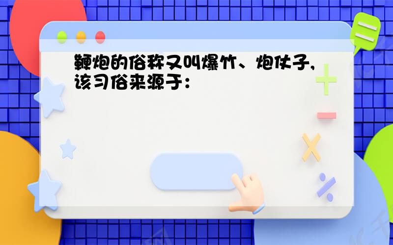 鞭炮的俗称又叫爆竹、炮仗子,该习俗来源于：