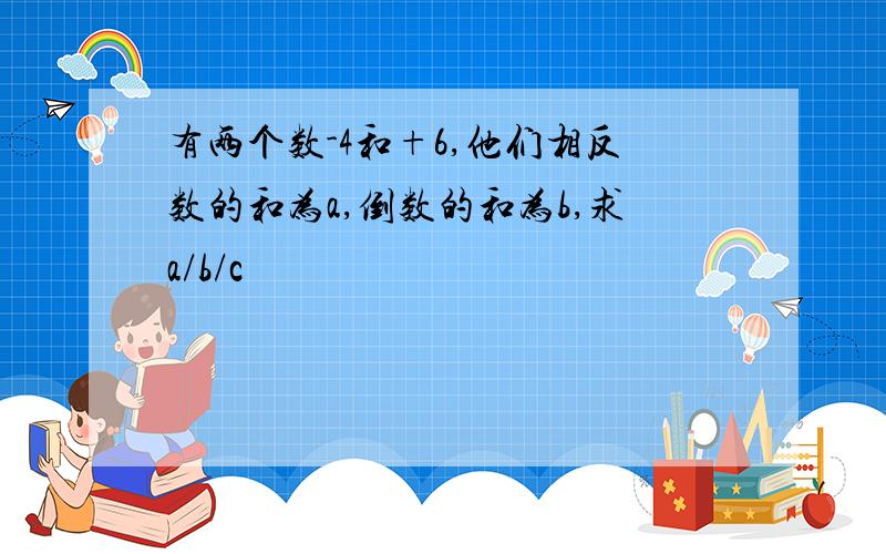 有两个数-4和+6,他们相反数的和为a,倒数的和为b,求a/b/c