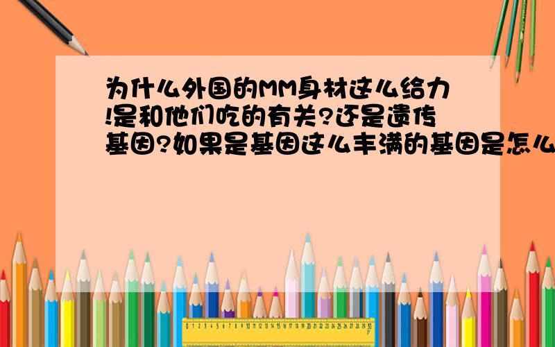 为什么外国的MM身材这么给力!是和他们吃的有关?还是遗传基因?如果是基因这么丰满的基因是怎么得的啊?