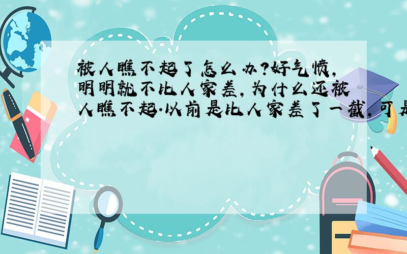 被人瞧不起了怎么办?好气愤,明明就不比人家差,为什么还被人瞧不起.以前是比人家差了一截,可是现在敢上去了,甚至超过了他,