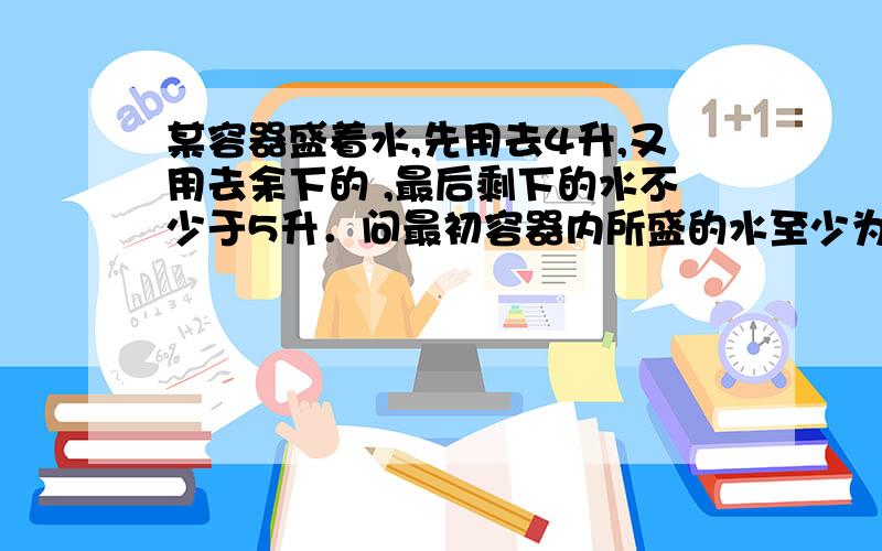 某容器盛着水,先用去4升,又用去余下的 ,最后剩下的水不少于5升．问最初容器内所盛的水至少为多少?