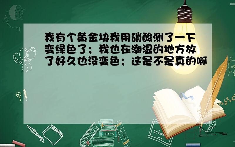 我有个黄金块我用硝酸测了一下变绿色了；我也在潮湿的地方放了好久也没变色；这是不是真的啊