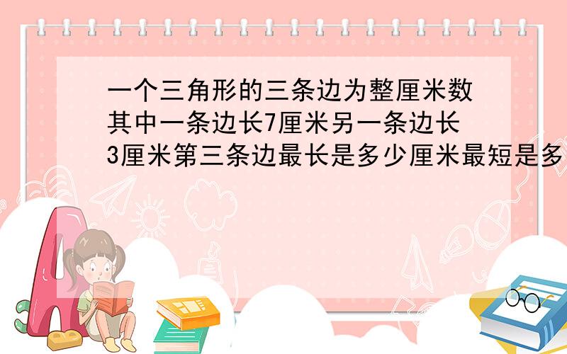 一个三角形的三条边为整厘米数其中一条边长7厘米另一条边长3厘米第三条边最长是多少厘米最短是多少厘米