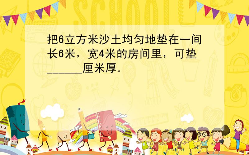 把6立方米沙土均匀地垫在一间长6米，宽4米的房间里，可垫______厘米厚．