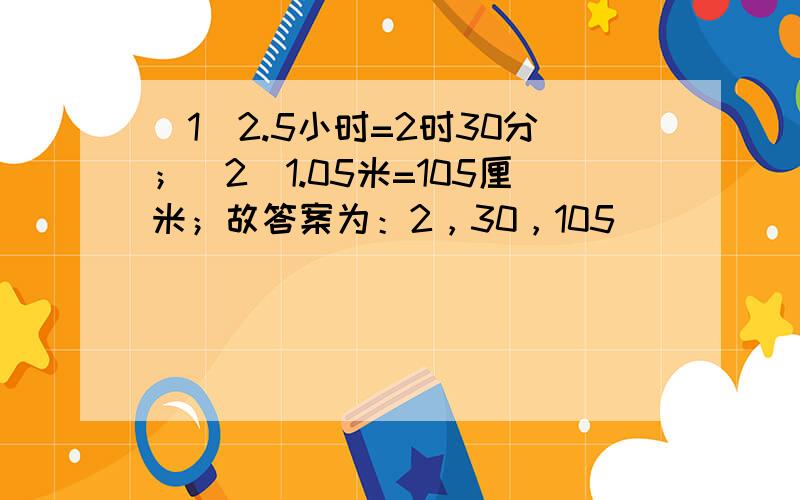 （1）2.5小时=2时30分；（2）1.05米=105厘米；故答案为：2，30，105．