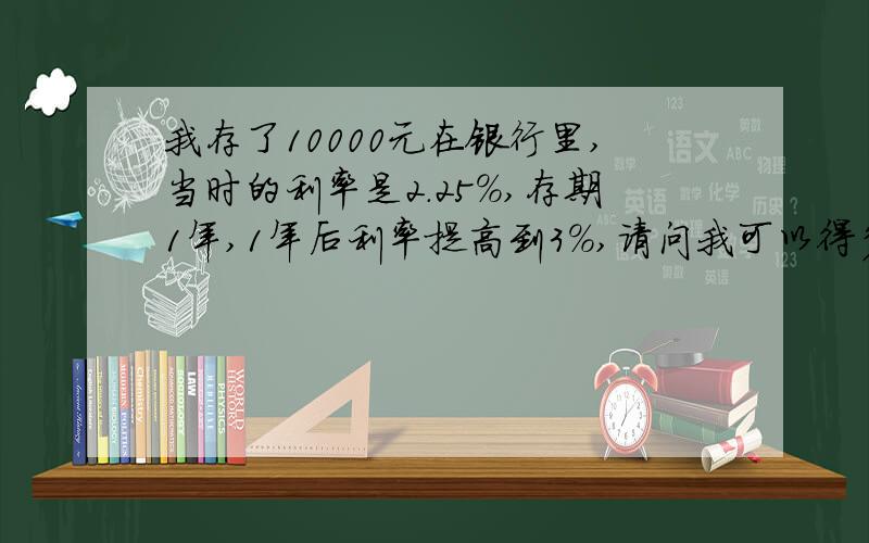 我存了10000元在银行里,当时的利率是2.25%,存期1年,1年后利率提高到3%,请问我可以得多少利息?