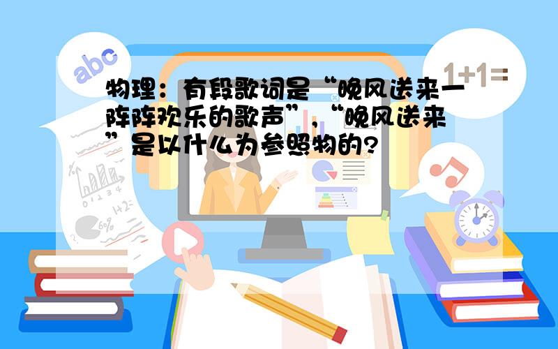 物理：有段歌词是“晚风送来一阵阵欢乐的歌声”,“晚风送来”是以什么为参照物的?