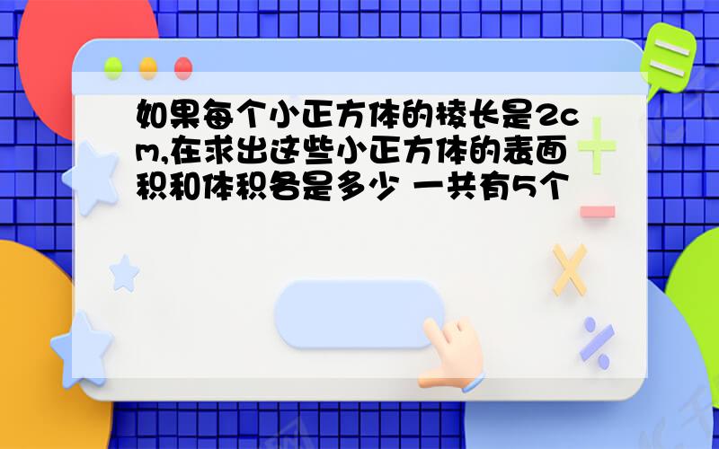 如果每个小正方体的棱长是2cm,在求出这些小正方体的表面积和体积各是多少 一共有5个