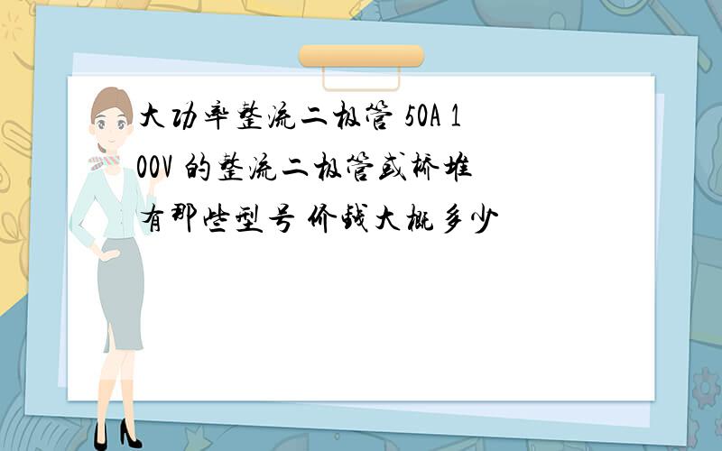 大功率整流二极管 50A 100V 的整流二极管或桥堆 有那些型号 价钱大概多少