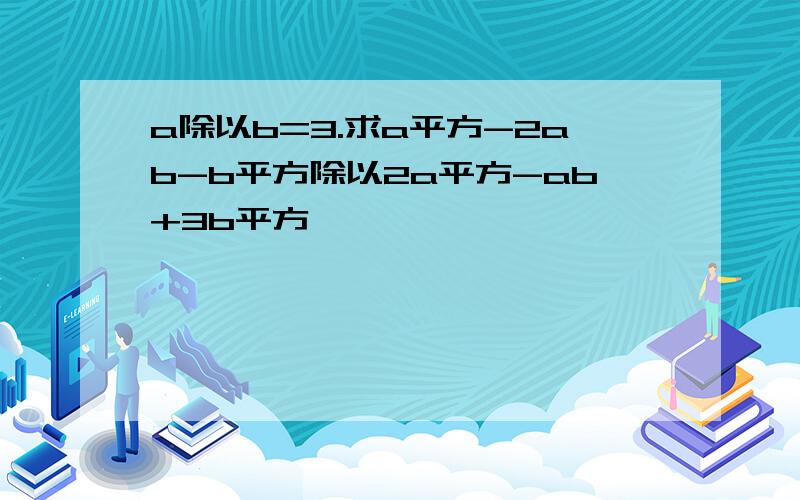 a除以b=3.求a平方-2ab-b平方除以2a平方-ab+3b平方