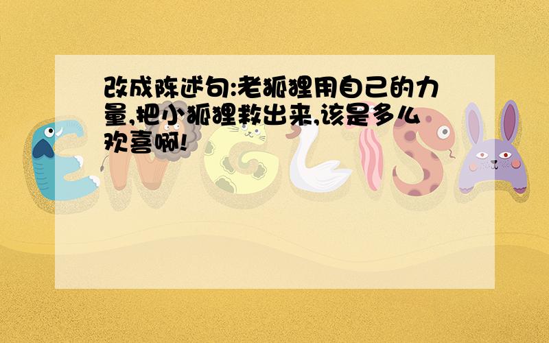 改成陈述句:老狐狸用自己的力量,把小狐狸救出来,该是多么欢喜啊!