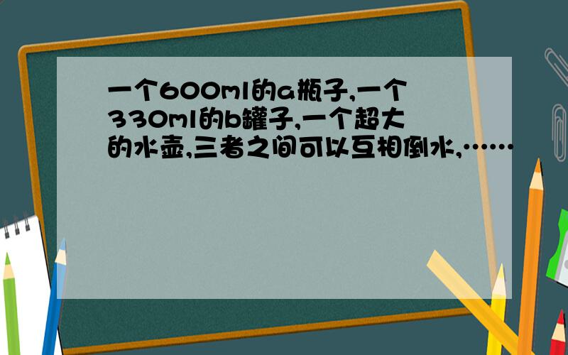 一个600ml的a瓶子,一个330ml的b罐子,一个超大的水壶,三者之间可以互相倒水,……