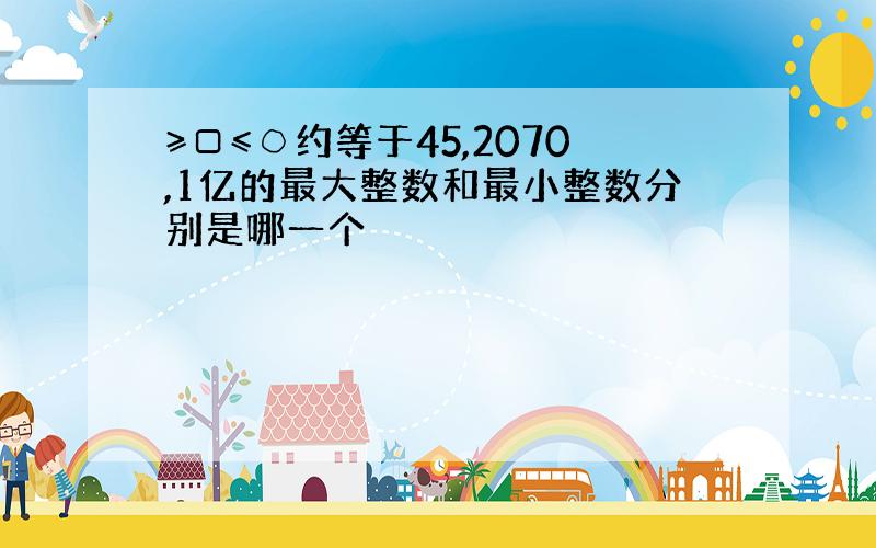 ≥□≤○约等于45,2070,1亿的最大整数和最小整数分别是哪一个