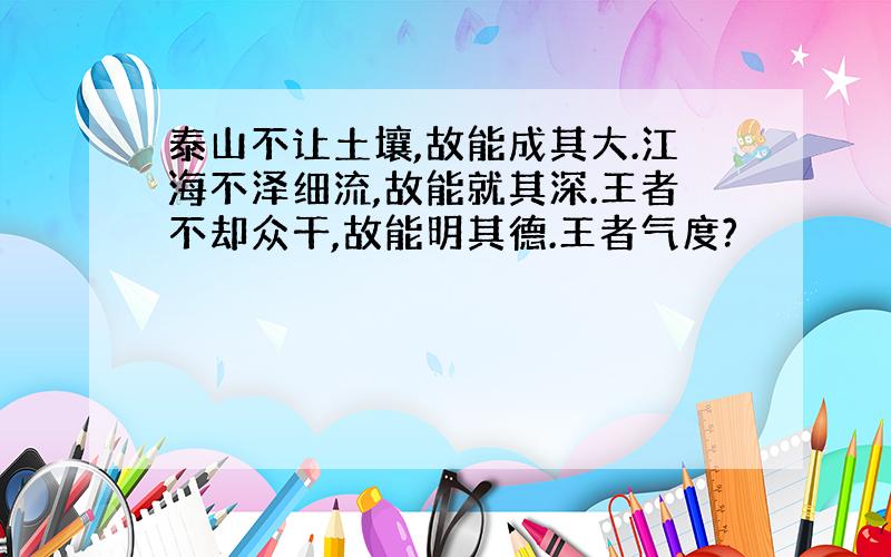 泰山不让土壤,故能成其大.江海不泽细流,故能就其深.王者不却众干,故能明其德.王者气度?