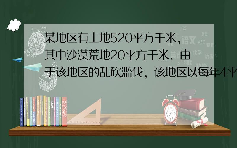 某地区有土地520平方千米，其中沙漠荒地20平方千米，由于该地区的乱砍滥伐，该地区以每年4平方千米的速度沙漠化，如不加治