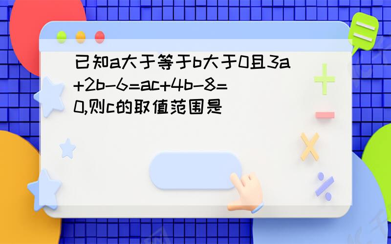 已知a大于等于b大于0且3a+2b-6=ac+4b-8=0,则c的取值范围是