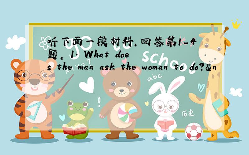 听下面一段材料，回答第1-4题。 1. What does the man ask the woman to do?&n