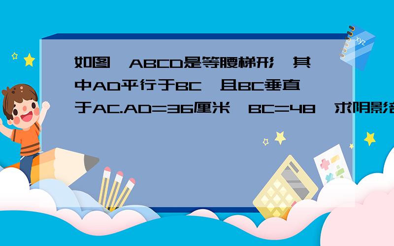 如图,ABCD是等腰梯形,其中AD平行于BC,且BC垂直于AC.AD=36厘米,BC=48,求阴影部分的面积.