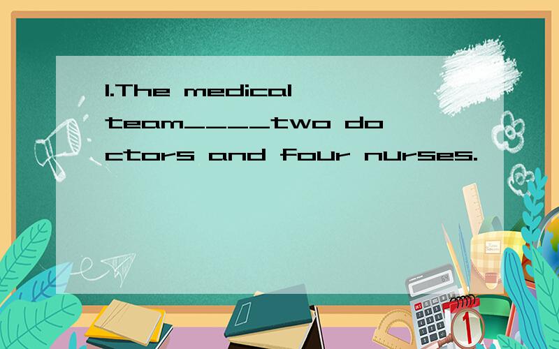 1.The medical team____two doctors and four nurses.