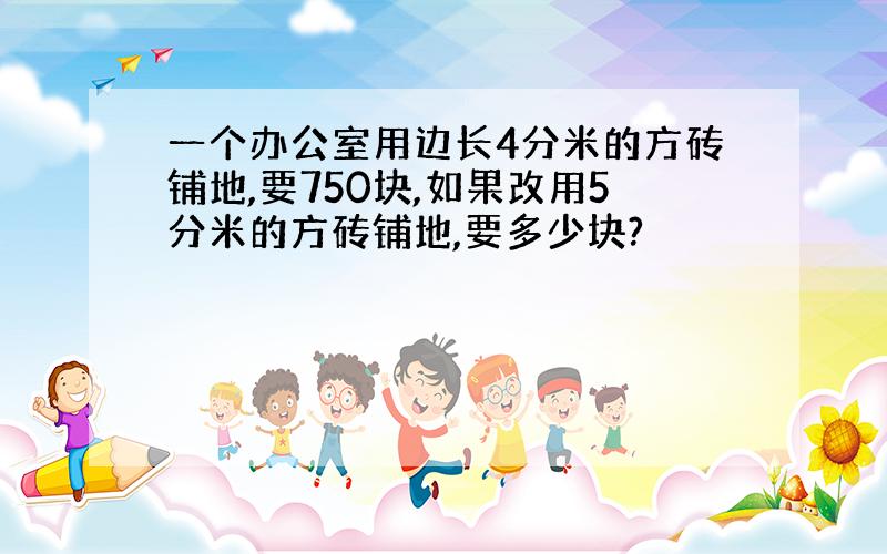 一个办公室用边长4分米的方砖铺地,要750块,如果改用5分米的方砖铺地,要多少块?