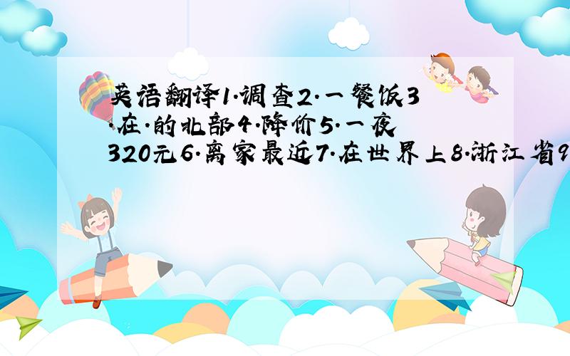 英语翻译1.调查2.一餐饭3.在.的北部4.降价5.一夜320元6.离家最近7.在世界上8.浙江省9.最热情的服务急用