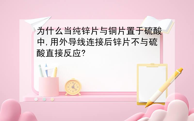 为什么当纯锌片与铜片置于硫酸中,用外导线连接后锌片不与硫酸直接反应?