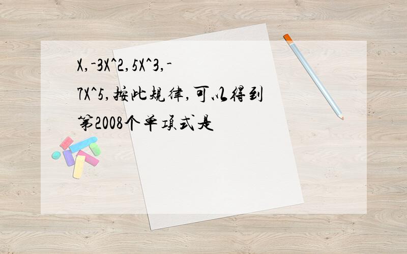 X,-3X^2,5X^3,-7X^5,按此规律,可以得到第2008个单项式是