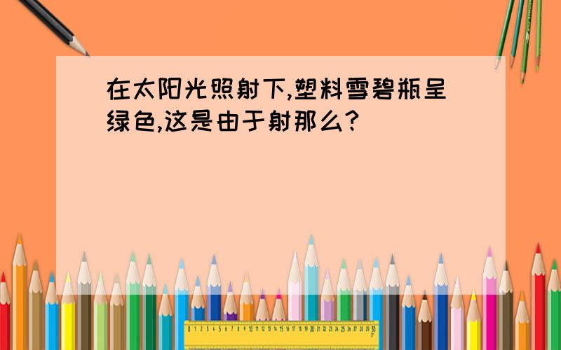 在太阳光照射下,塑料雪碧瓶呈绿色,这是由于射那么?