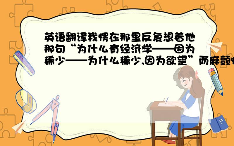 英语翻译我愣在那里反复想着他那句“为什么有经济学——因为稀少——为什么稀少,因为欲望”而麻颤惊动,如同山间顽崖愚壁偶闻大