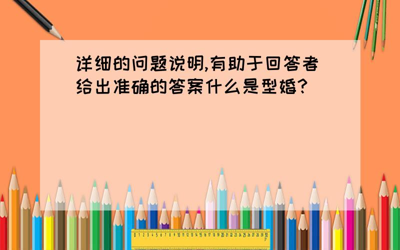 详细的问题说明,有助于回答者给出准确的答案什么是型婚?