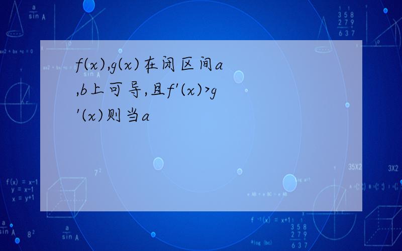 f(x),g(x)在闭区间a,b上可导,且f'(x)>g'(x)则当a