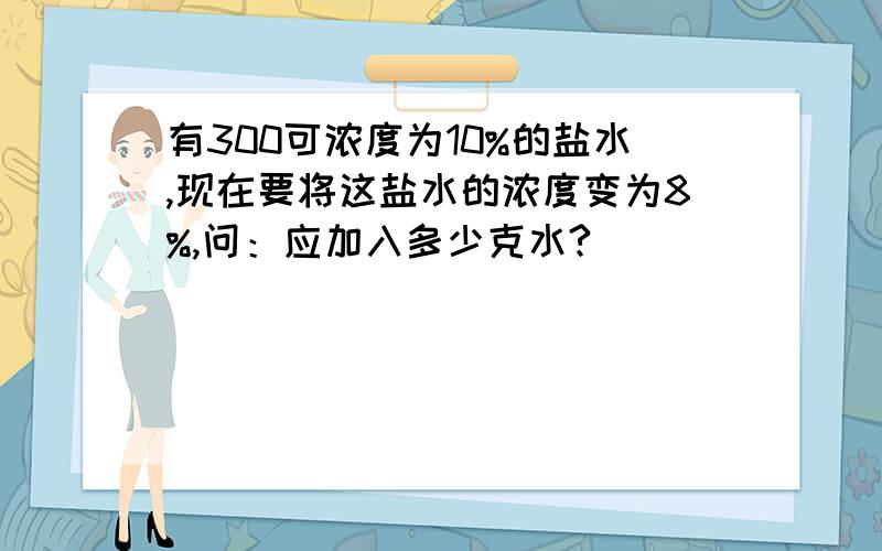 有300可浓度为10%的盐水,现在要将这盐水的浓度变为8%,问：应加入多少克水?