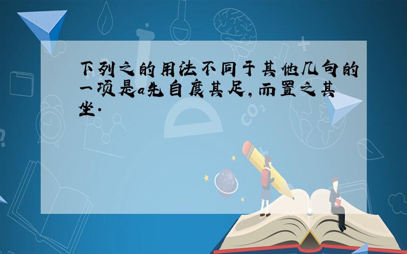 下列之的用法不同于其他几句的一项是a先自度其足,而置之其坐.