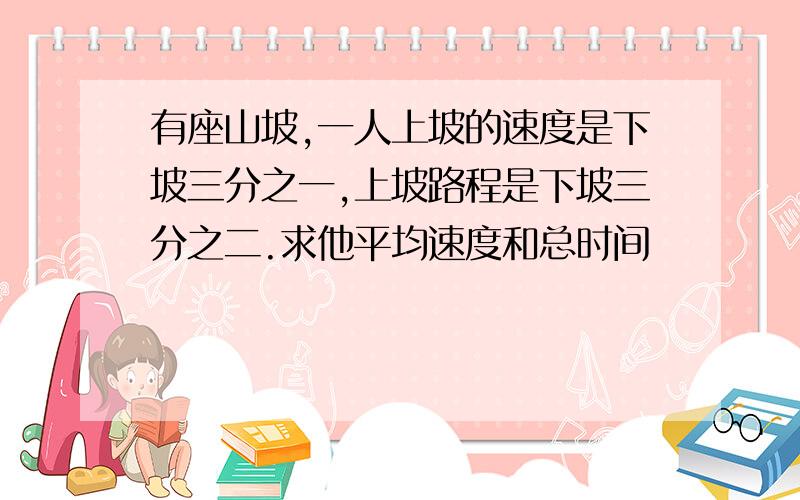 有座山坡,一人上坡的速度是下坡三分之一,上坡路程是下坡三分之二.求他平均速度和总时间