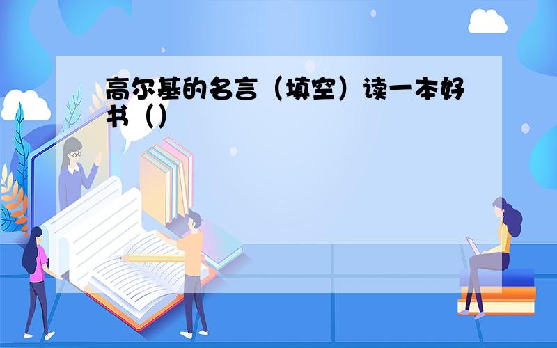 高尔基的名言（填空）读一本好书（）