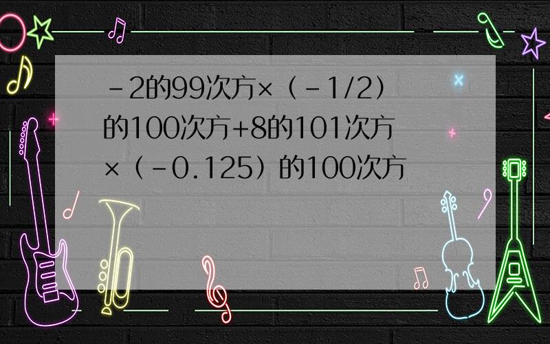 -2的99次方×（-1/2）的100次方+8的101次方×（-0.125）的100次方