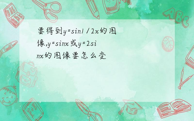 要得到y=sin1/2x的图像,y=sinx或y=2sinx的图像要怎么变