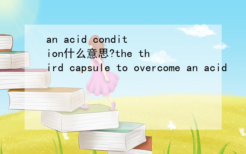 an acid condition什么意思?the third capsule to overcome an acid