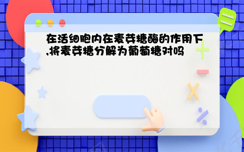 在活细胞内在麦芽糖酶的作用下,将麦芽糖分解为葡萄糖对吗